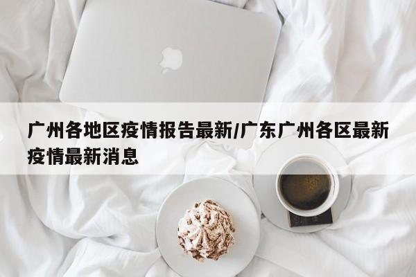 广州各地区疫情报告最新/广东广州各区最新疫情最新消息