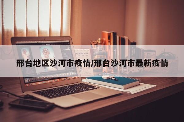 邢台地区沙河市疫情/邢台沙河市最新疫情