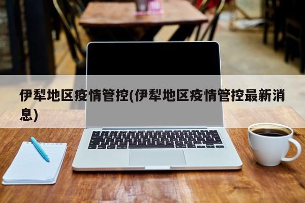 伊犁地区疫情管控(伊犁地区疫情管控最新消息)