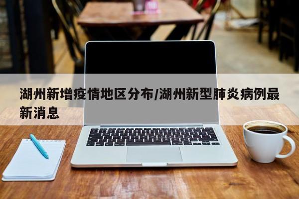 湖州新增疫情地区分布/湖州新型肺炎病例最新消息