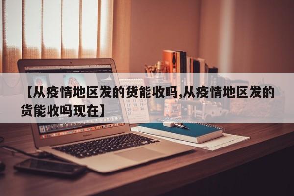【从疫情地区发的货能收吗,从疫情地区发的货能收吗现在】